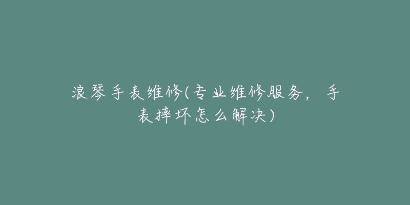 浪琴手表維修(專業(yè)維修服務(wù)，手表摔壞怎么解決)