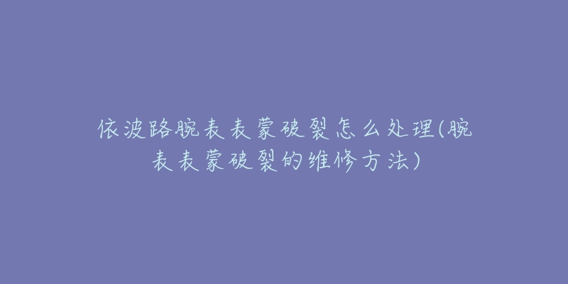 依波路腕表表蒙破裂怎么處理(腕表表蒙破裂的維修方法)