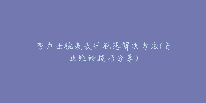 勞力士腕表表針脫落解決方法(專業(yè)維修技巧分享)