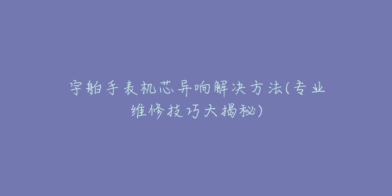 宇舶手表機(jī)芯異響解決方法(專(zhuān)業(yè)維修技巧大揭秘)