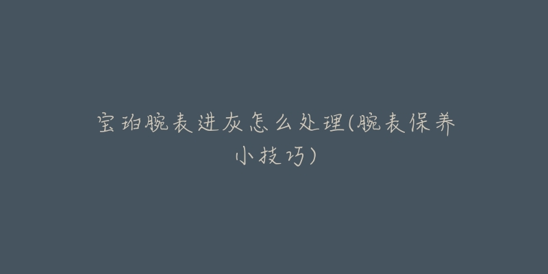 寶珀腕表進灰怎么處理(腕表保養(yǎng)小技巧)