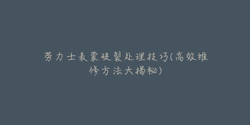 勞力士表蒙破裂處理技巧(高效維修方法大揭秘)