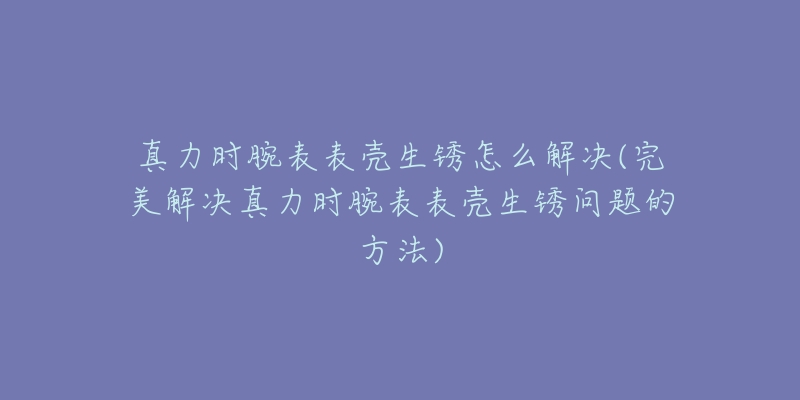 真力時腕表表殼生銹怎么解決(完美解決真力時腕表表殼生銹問題的方法)