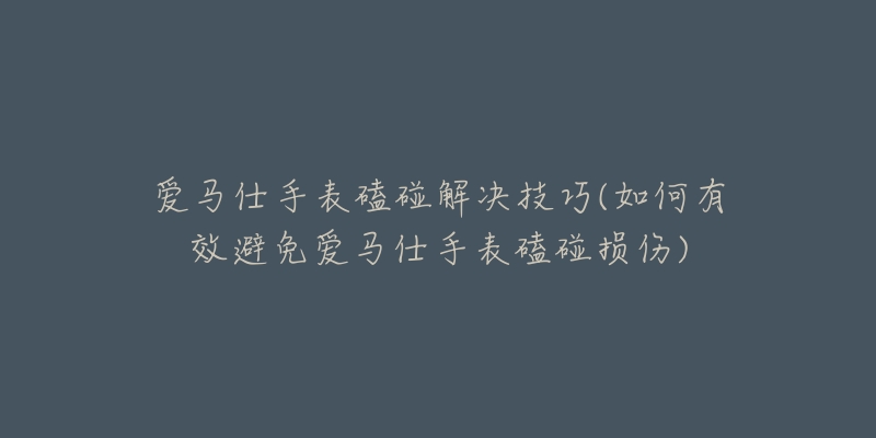 愛馬仕手表磕碰解決技巧(如何有效避免愛馬仕手表磕碰損傷)