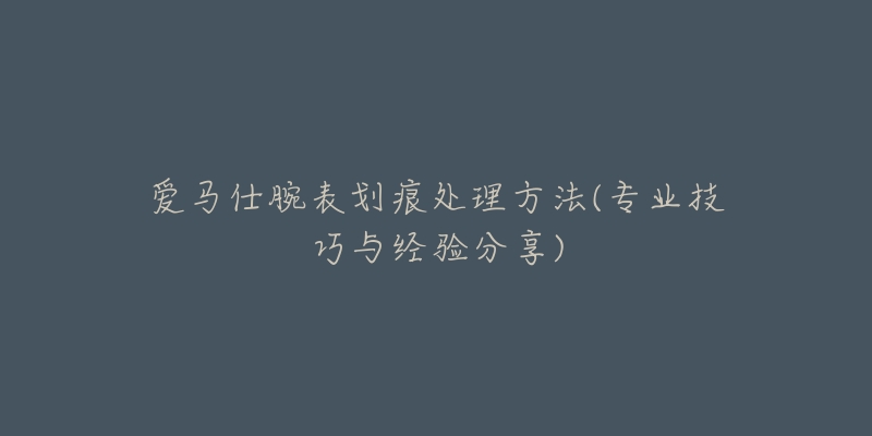 愛馬仕腕表劃痕處理方法(專業(yè)技巧與經(jīng)驗分享)