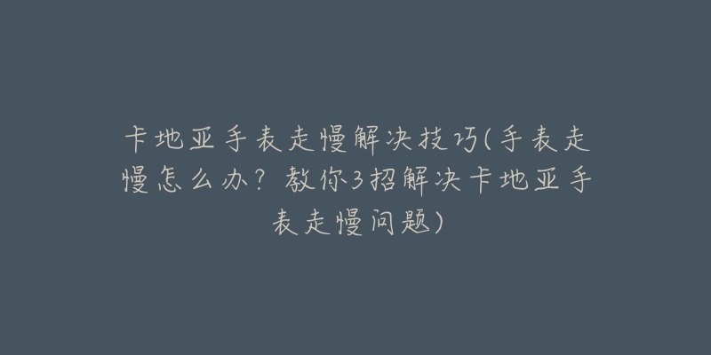 卡地亞手表走慢解決技巧(手表走慢怎么辦？教你3招解決卡地亞手表走慢問題)