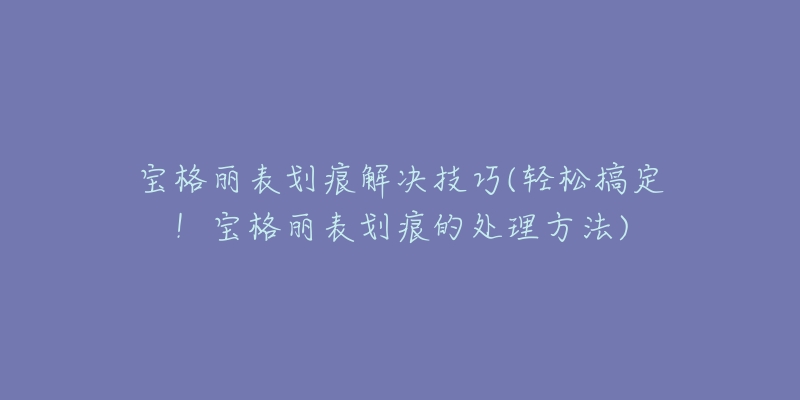 寶格麗表劃痕解決技巧(輕松搞定！寶格麗表劃痕的處理方法)