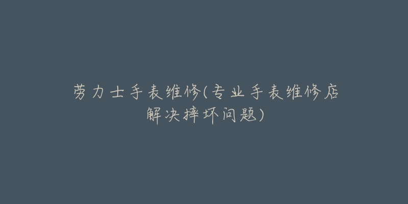 勞力士手表維修(專業(yè)手表維修店解決摔壞問題)