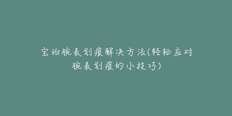 寶珀腕表劃痕解決方法(輕松應(yīng)對(duì)腕表劃痕的小技巧)