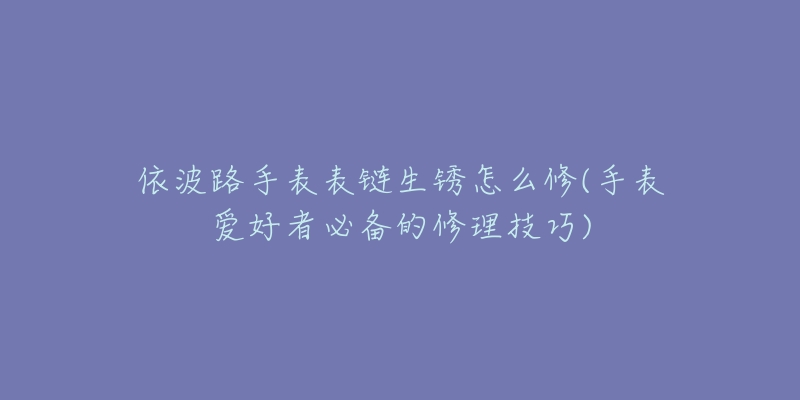 依波路手表表鏈生銹怎么修(手表愛(ài)好者必備的修理技巧)