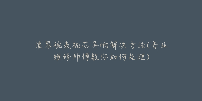 浪琴腕表機(jī)芯異響解決方法(專業(yè)維修師傅教你如何處理)