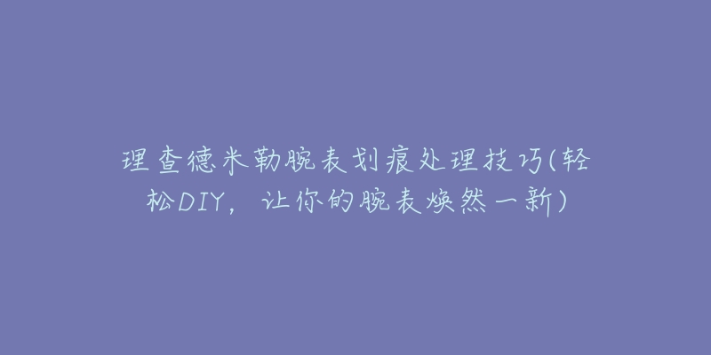 理查德米勒腕表劃痕處理技巧(輕松DIY，讓你的腕表煥然一新)