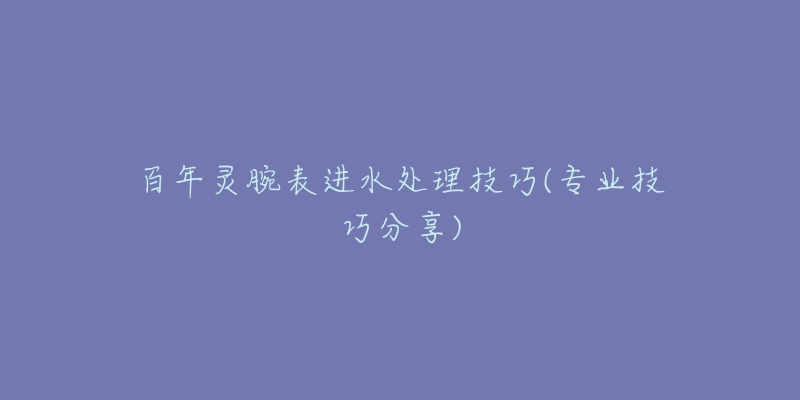 百年靈腕表進(jìn)水處理技巧(專業(yè)技巧分享)