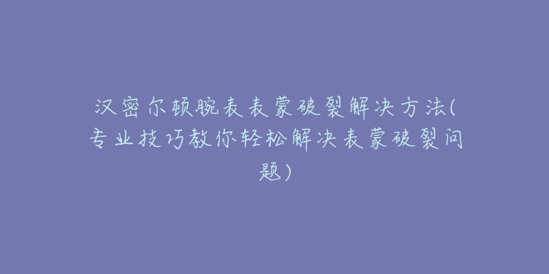 漢密爾頓腕表表蒙破裂解決方法(專業(yè)技巧教你輕松解決表蒙破裂問題)