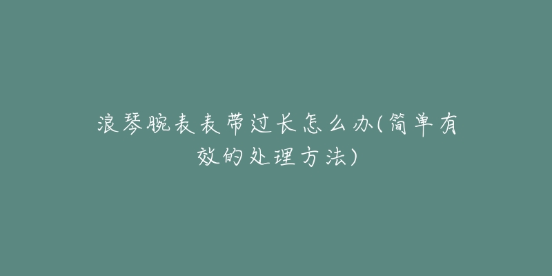 浪琴腕表表帶過(guò)長(zhǎng)怎么辦(簡(jiǎn)單有效的處理方法)