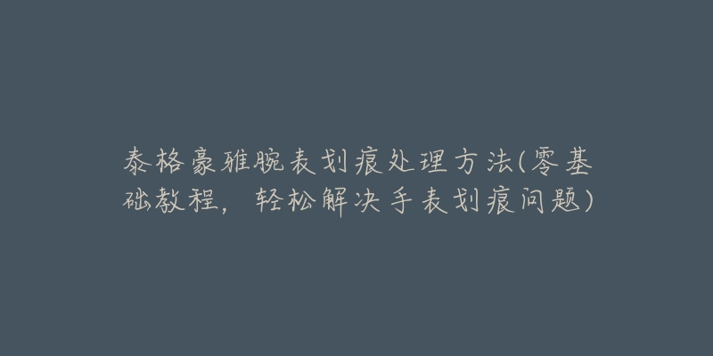 泰格豪雅腕表劃痕處理方法(零基礎教程，輕松解決手表劃痕問題)