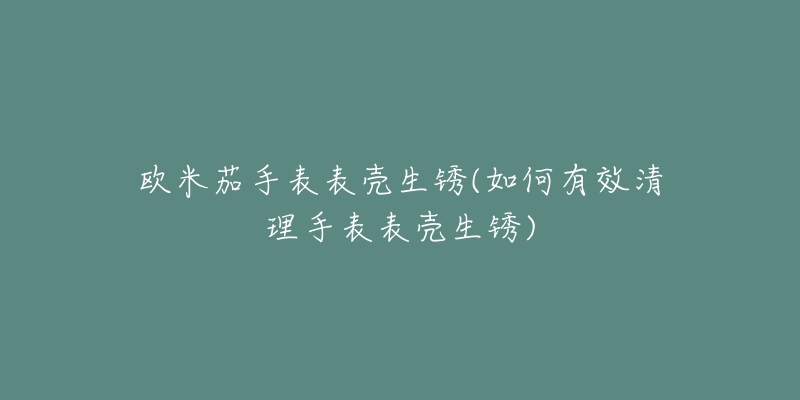 歐米茄手表表殼生銹(如何有效清理手表表殼生銹)