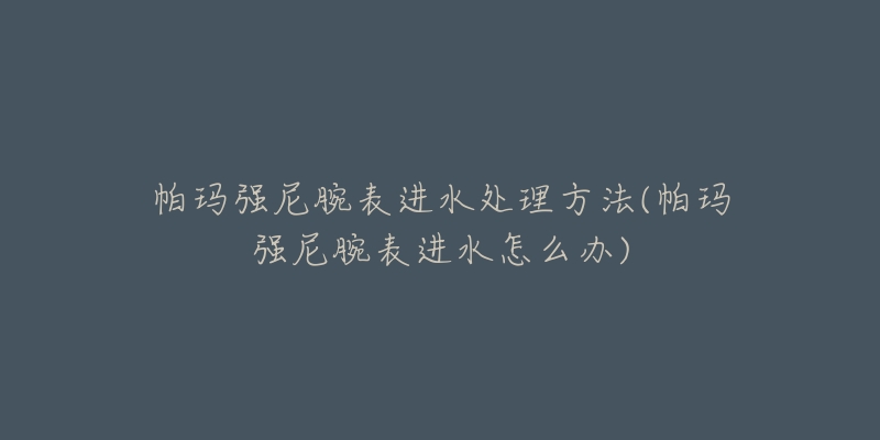 帕瑪強(qiáng)尼腕表進(jìn)水處理方法(帕瑪強(qiáng)尼腕表進(jìn)水怎么辦)