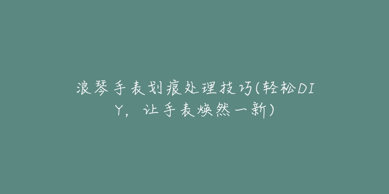 浪琴手表劃痕處理技巧(輕松DIY，讓手表煥然一新)