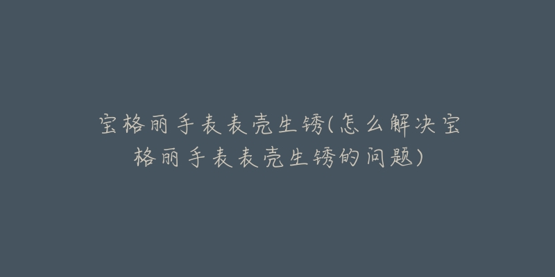 寶格麗手表表殼生銹(怎么解決寶格麗手表表殼生銹的問題)