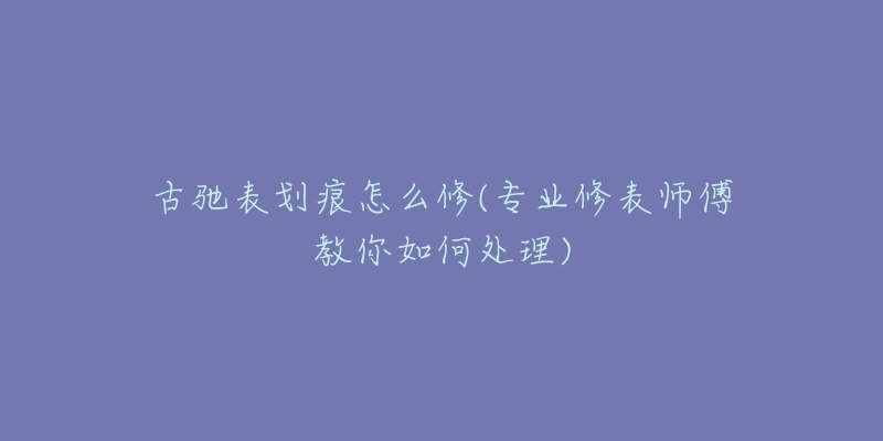 古馳表劃痕怎么修(專業(yè)修表師傅教你如何處理)