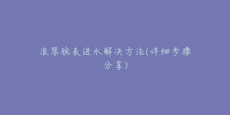 浪琴腕表進(jìn)水解決方法(詳細(xì)步驟分享)