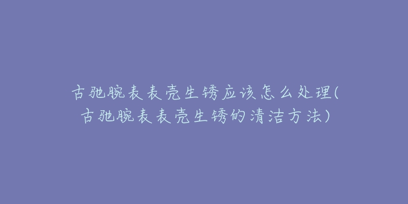 古馳腕表表殼生銹應(yīng)該怎么處理(古馳腕表表殼生銹的清潔方法)