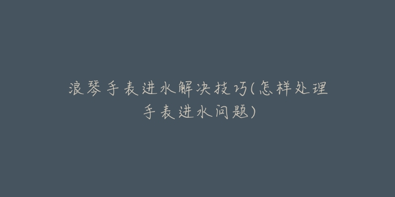 浪琴手表進(jìn)水解決技巧(怎樣處理手表進(jìn)水問題)