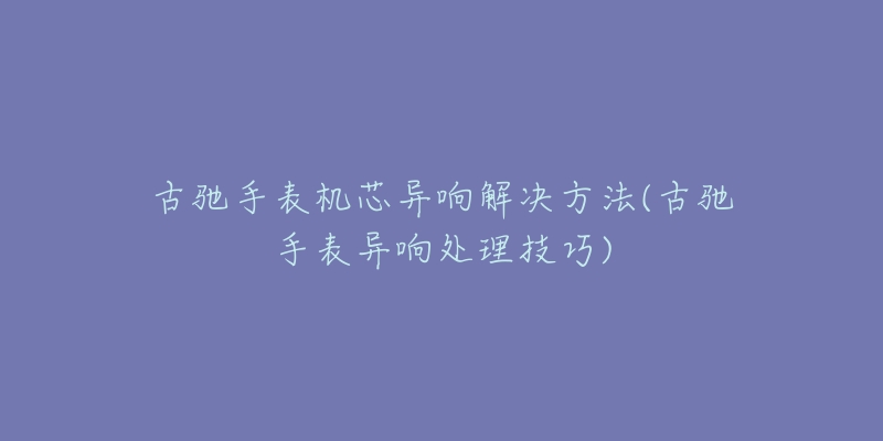 古馳手表機芯異響解決方法(古馳手表異響處理技巧)