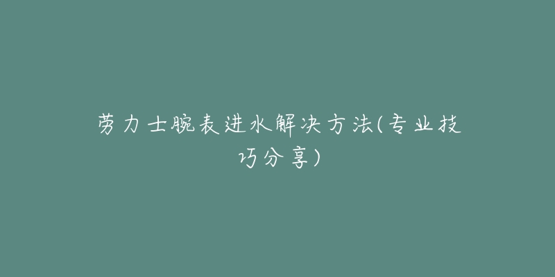 勞力士腕表進水解決方法(專業(yè)技巧分享)