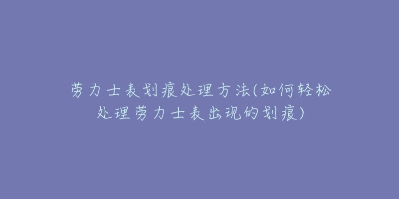 勞力士表劃痕處理方法(如何輕松處理勞力士表出現(xiàn)的劃痕)