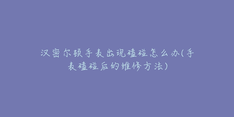 漢密爾頓手表出現(xiàn)磕碰怎么辦(手表磕碰后的維修方法)