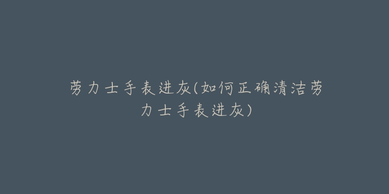 勞力士手表進(jìn)灰(如何正確清潔勞力士手表進(jìn)灰)