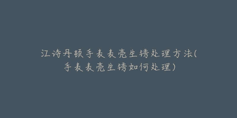 江詩丹頓手表表殼生銹處理方法(手表表殼生銹如何處理)