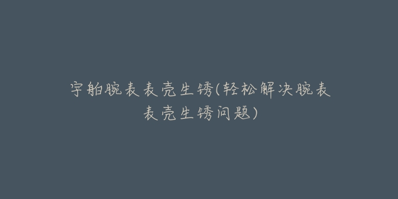 宇舶腕表表殼生銹(輕松解決腕表表殼生銹問(wèn)題)