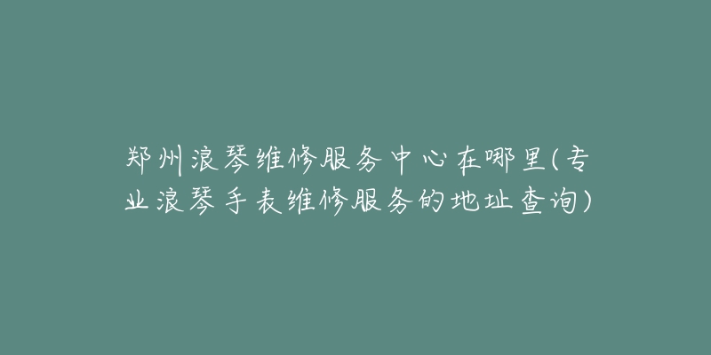 鄭州浪琴維修服務(wù)中心在哪里(專(zhuān)業(yè)浪琴手表維修服務(wù)的地址查詢(xún))