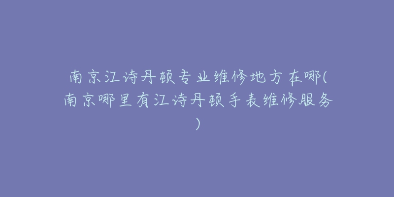 南京江詩丹頓專業(yè)維修地方在哪(南京哪里有江詩丹頓手表維修服務)