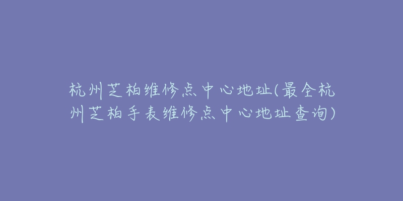 杭州芝柏維修點中心地址(最全杭州芝柏手表維修點中心地址查詢)