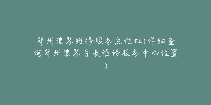 鄭州浪琴維修服務(wù)點(diǎn)地址(詳細(xì)查詢鄭州浪琴手表維修服務(wù)中心位置)