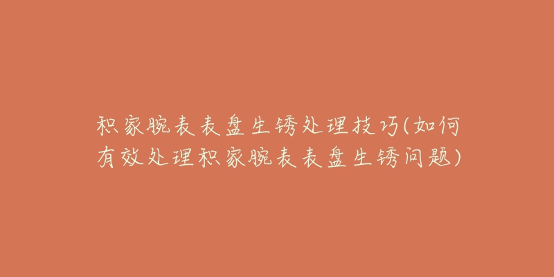 積家腕表表盤生銹處理技巧(如何有效處理積家腕表表盤生銹問題)