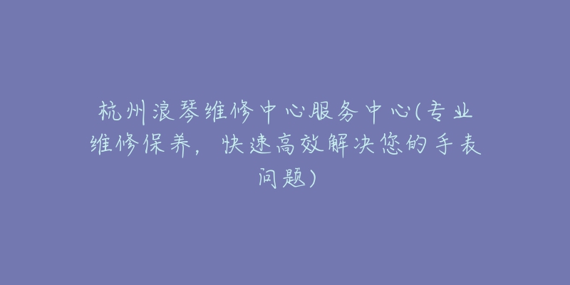 杭州浪琴維修中心服務(wù)中心(專業(yè)維修保養(yǎng)，快速高效解決您的手表問題)