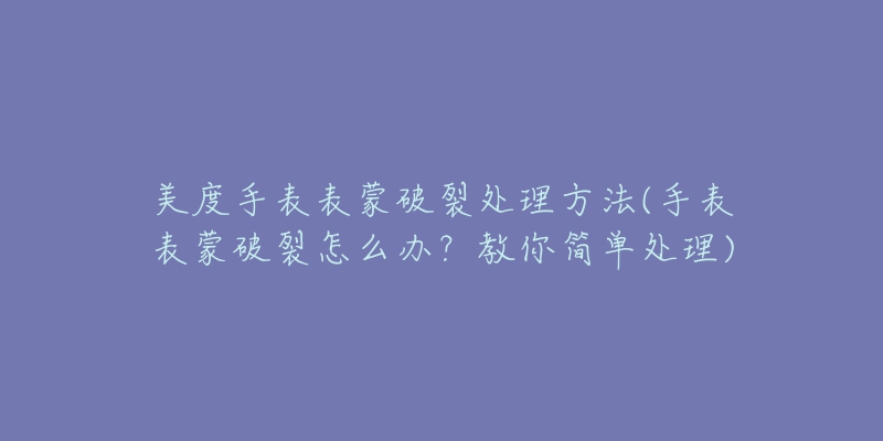 美度手表表蒙破裂處理方法(手表表蒙破裂怎么辦？教你簡單處理)