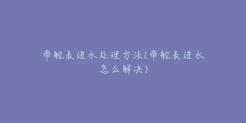 帝舵表進水處理方法(帝舵表進水怎么解決)