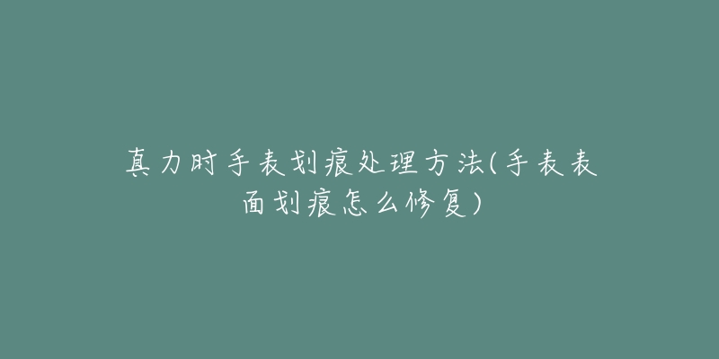 真力時手表劃痕處理方法(手表表面劃痕怎么修復(fù))