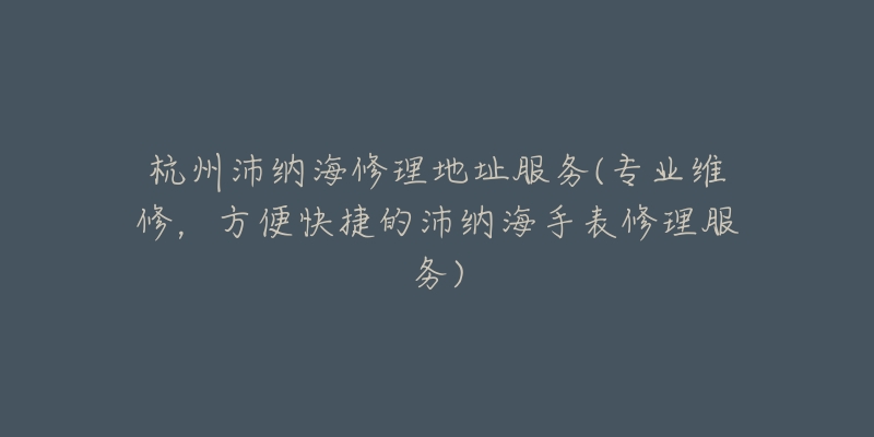 杭州沛納海修理地址服務(wù)(專業(yè)維修，方便快捷的沛納海手表修理服務(wù))