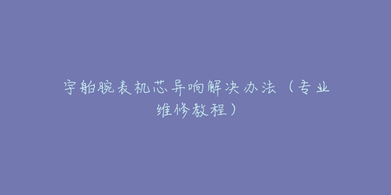 宇舶腕表機(jī)芯異響解決辦法（專業(yè)維修教程）