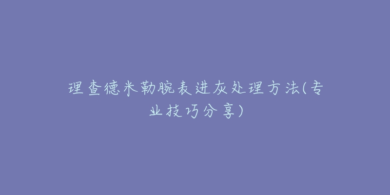 理查德米勒腕表進灰處理方法(專業(yè)技巧分享)