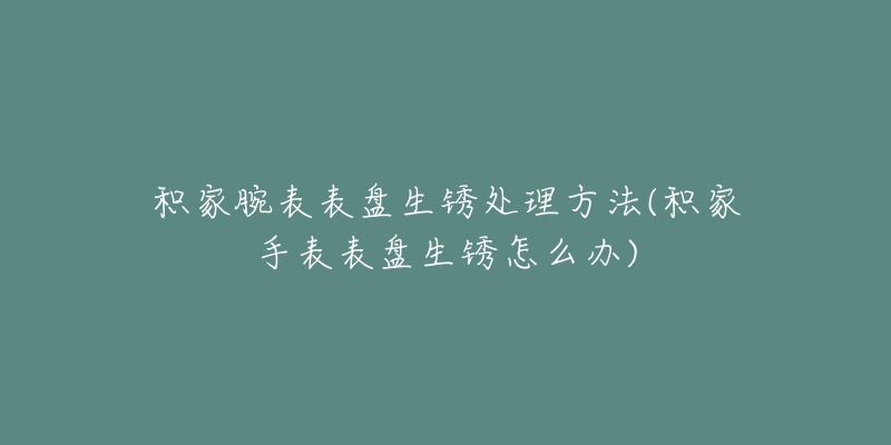 積家腕表表盤生銹處理方法(積家手表表盤生銹怎么辦)