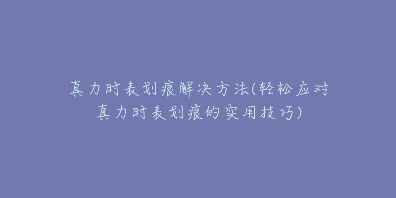 真力時表劃痕解決方法(輕松應(yīng)對真力時表劃痕的實用技巧)