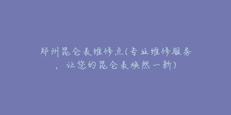 鄭州昆侖表維修點(diǎn)(專業(yè)維修服務(wù)，讓您的昆侖表煥然一新)